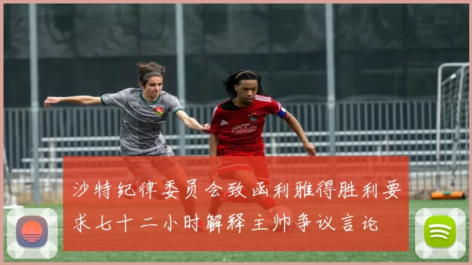 沙特纪律委员会致函利雅得胜利要求七十二小时解释主帅争议言论